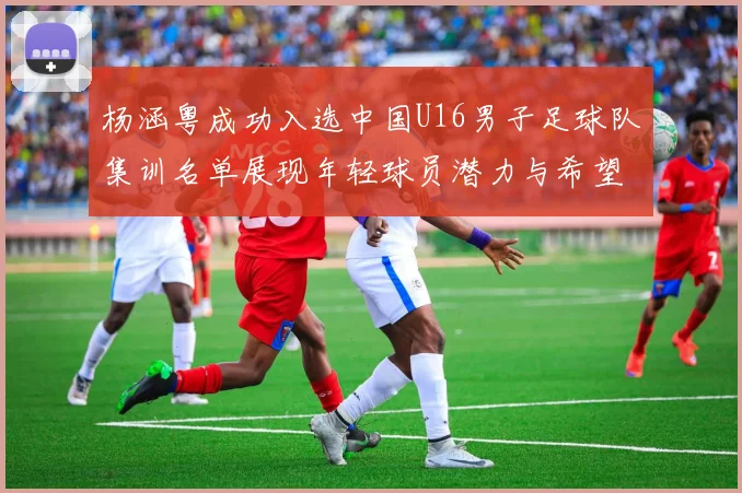 杨涵粤成功入选中国U16男子足球队集训名单展现年轻球员潜力与希望