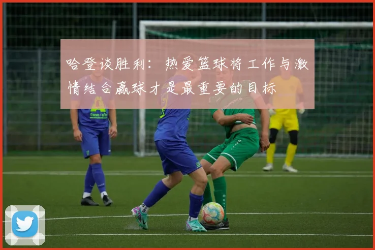哈登谈胜利：热爱篮球将工作与激情结合赢球才是最重要的目标