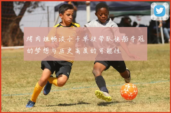 烤肉姐畅谈小卡单核带队快船夺冠的梦想与历史高度的可能性