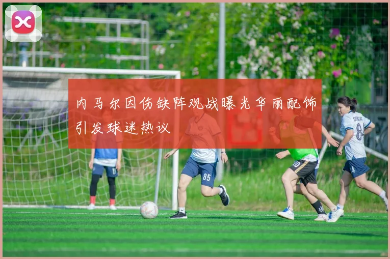 内马尔因伤缺阵观战曝光华丽配饰引发球迷热议