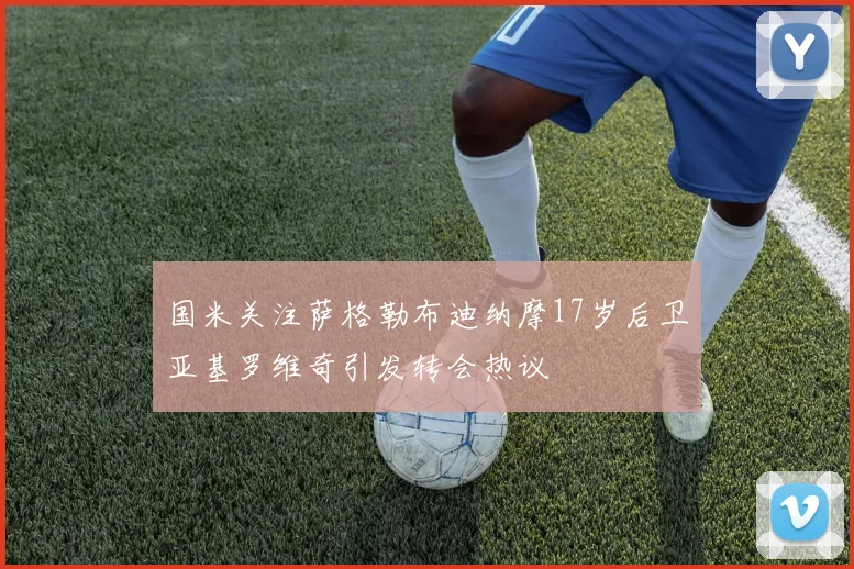 国米关注萨格勒布迪纳摩17岁后卫亚基罗维奇引发转会热议