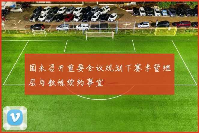国米召开重要会议规划下赛季管理层与教练续约事宜