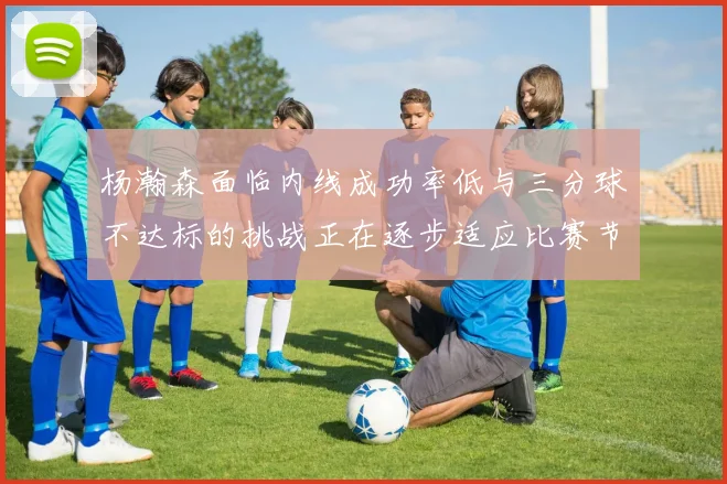 杨瀚森面临内线成功率低与三分球不达标的挑战正在逐步适应比赛节奏