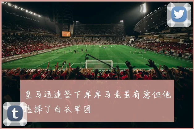 皇马迅速签下库库马竞虽有意但他选择了白衣军团
