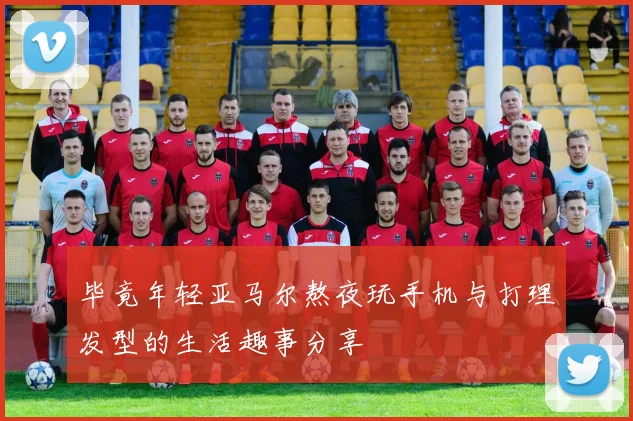 毕竟年轻亚马尔熬夜玩手机与打理发型的生活趣事分享