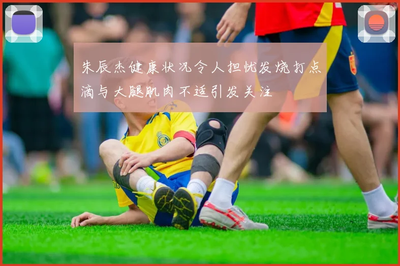 朱辰杰健康状况令人担忧发烧打点滴与大腿肌肉不适引发关注