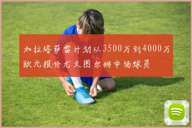 加拉塔萨雷计划以3500万到4000万欧元报价尤文图尔姆中场球员